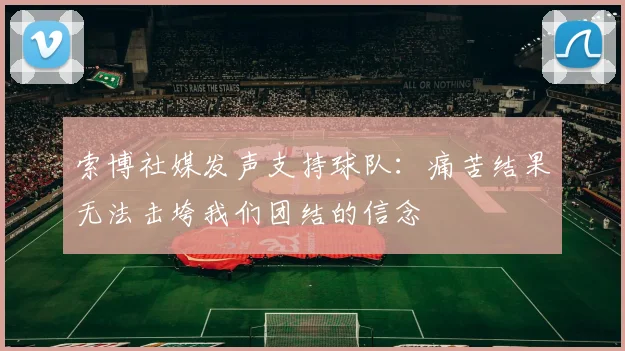 索博社媒发声支持球队：痛苦结果无法击垮我们团结的信念