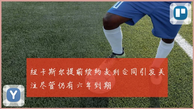 纽卡斯尔提前续约麦利合同引发关注尽管仍有六年到期