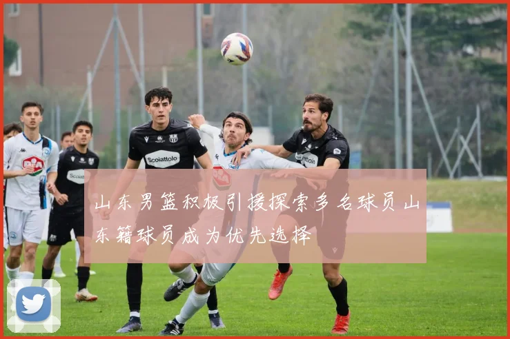 山东男篮积极引援探索多名球员山东籍球员成为优先选择