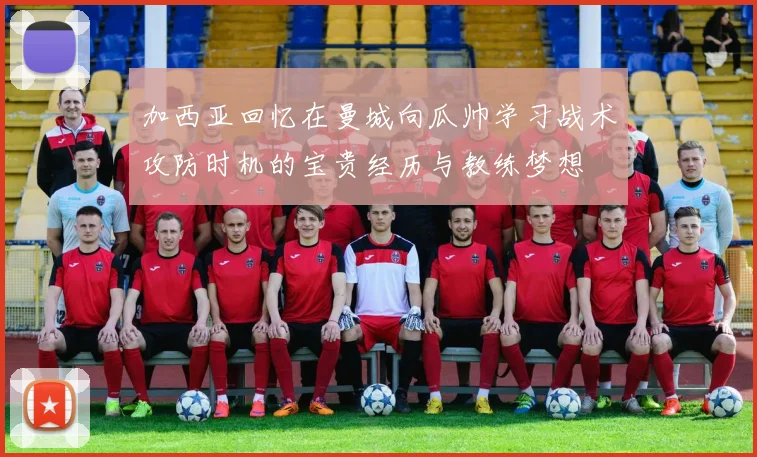 加西亚回忆在曼城向瓜帅学习战术攻防时机的宝贵经历与教练梦想
