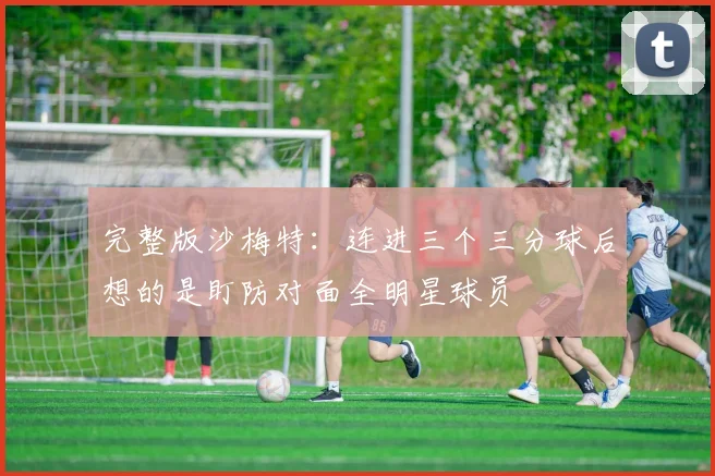 完整版沙梅特：连进三个三分球后想的是盯防对面全明星球员