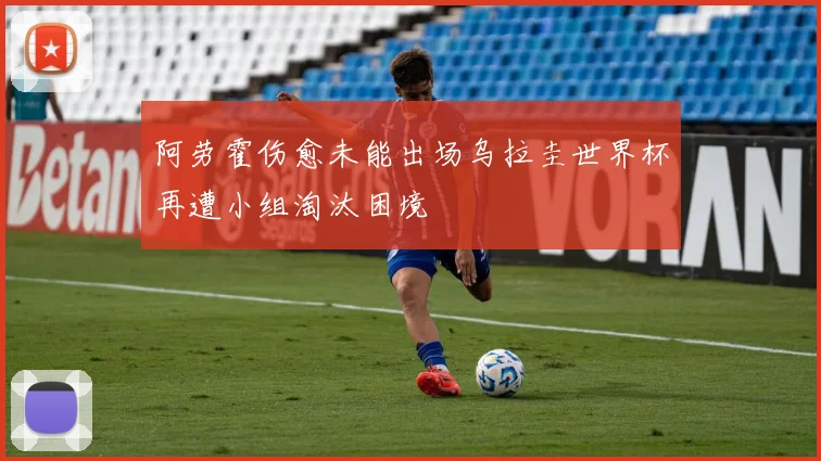 阿劳霍伤愈未能出场乌拉圭世界杯再遭小组淘汰困境