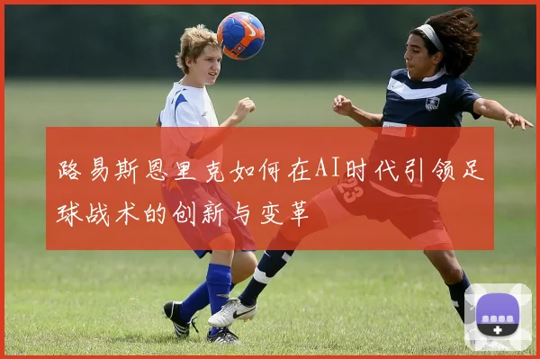 路易斯恩里克如何在AI时代引领足球战术的创新与变革