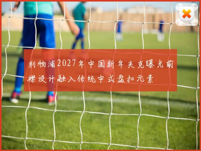 利物浦2027年中国新年夹克曝光前襟设计融入传统中式盘扣元素
