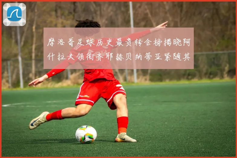 摩洛哥足球历史最贵转会榜揭晓阿什拉夫领衔齐耶赫贝纳蒂亚紧随其后