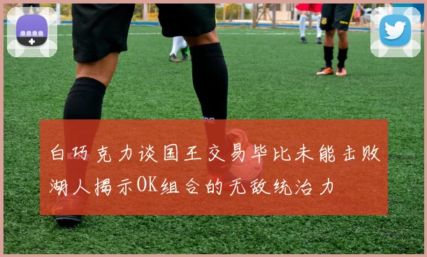 白巧克力谈国王交易毕比未能击败湖人揭示OK组合的无敌统治力
