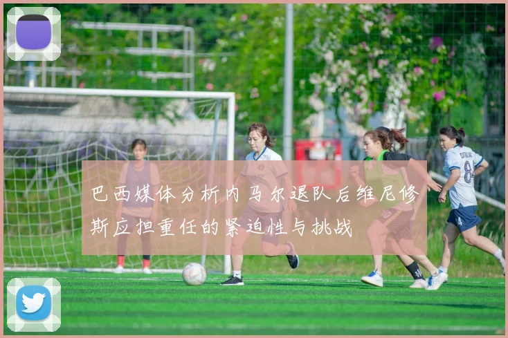巴西媒体分析内马尔退队后维尼修斯应担重任的紧迫性与挑战
