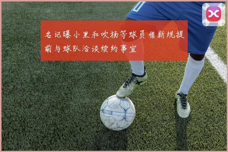 名记曝小里和吹杨等球员借新规提前与球队洽谈续约事宜