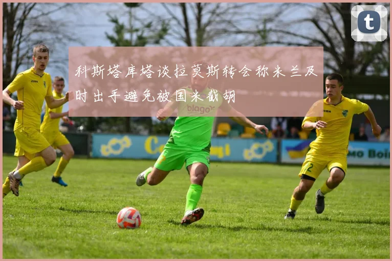 科斯塔库塔谈拉莫斯转会称米兰及时出手避免被国米截胡