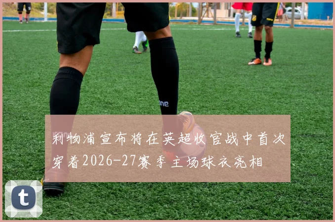 利物浦宣布将在英超收官战中首次穿着2026-27赛季主场球衣亮相