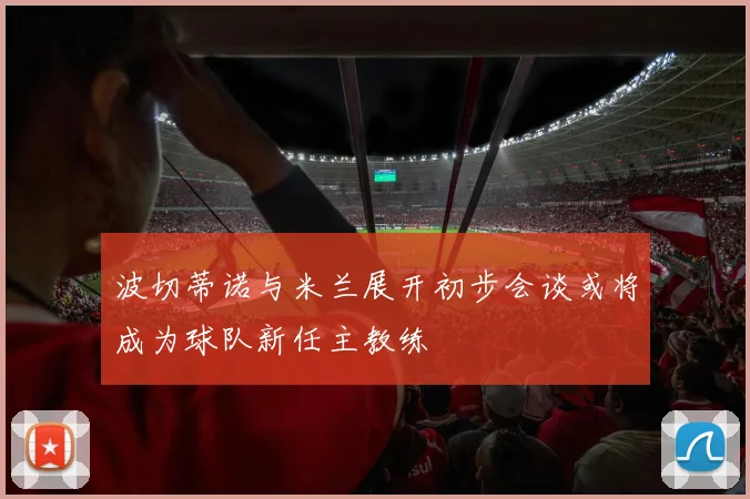 波切蒂诺与米兰展开初步会谈或将成为球队新任主教练