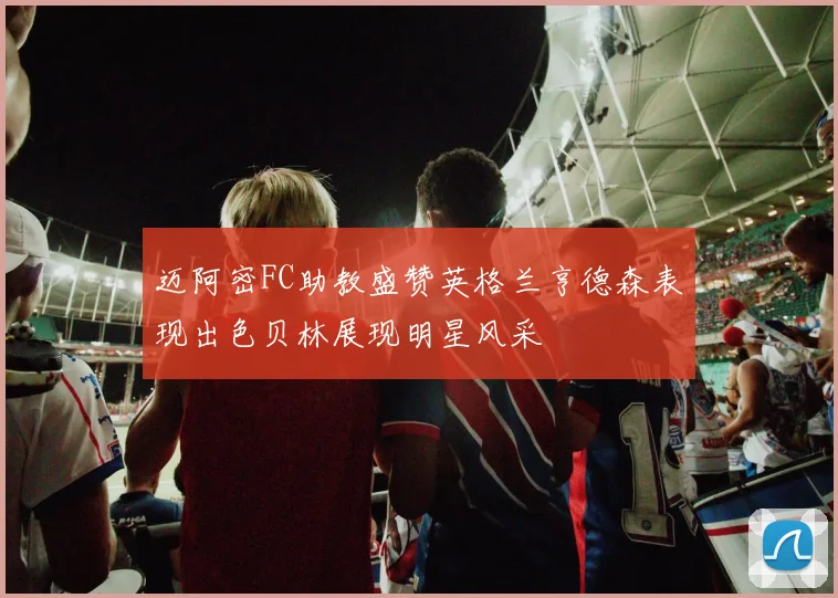 迈阿密FC助教盛赞英格兰亨德森表现出色贝林展现明星风采