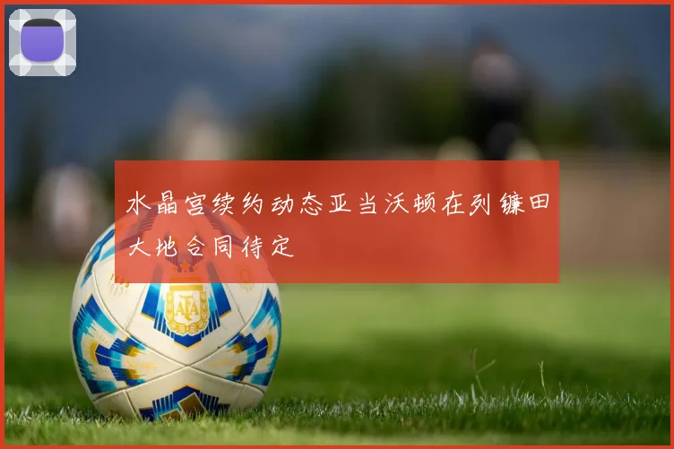水晶宫续约动态亚当沃顿在列镰田大地合同待定