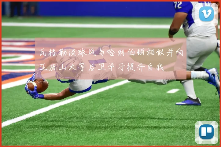 瓦格勒谈球风与哈利伯顿相似并向亚历山大等后卫学习提升自我