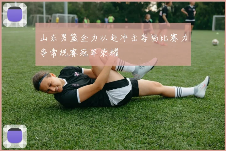 山东男篮全力以赴冲击每场比赛力争常规赛冠军荣耀