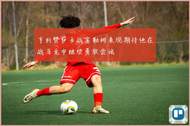 亨利赞萨卡战富勒姆表现期待他在战马竞中继续勇敢尝试