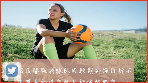 宿茂臻强调球队间歇期补强目标不变赛季初设定的目标依然坚定