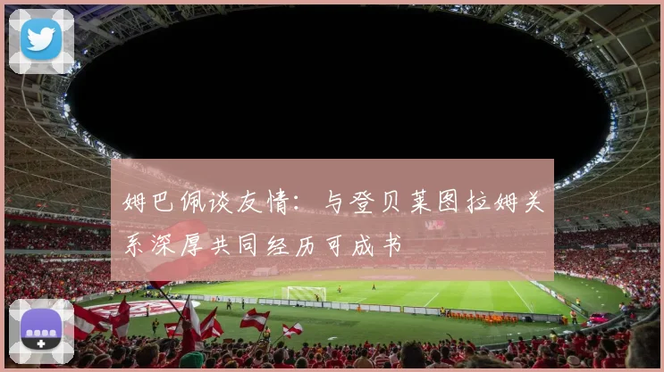 姆巴佩谈友情：与登贝莱图拉姆关系深厚共同经历可成书
