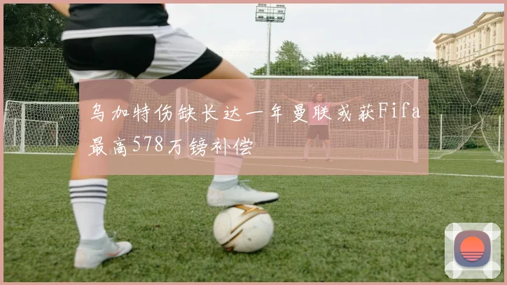 乌加特伤缺长达一年曼联或获Fifa最高578万镑补偿